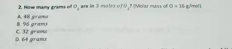 2. How many grams of O_(2) are in 3 moles o fO_(2) (Molar mass of O=16g/mol)
A. 48 grams
B. 96 grams
C. 32 grams
D. 64 grams