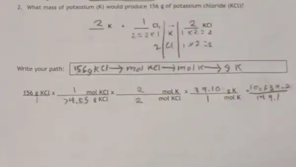 2. What mass of potassium (K) would produce 156 g of potassium chloride (KCU)?
Cla
k
Write your path:
156gKLtimes (1molKL)/(244.55gKCl)times (2)/(2molKCl)times (341.10gK)/(1molK)=(10,639Ktimes 2)/(1449.1)