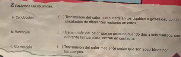 2. Relaciona las columnas.
a. Conducción
c () Transmisión del calor que sucede en los líquidos o gases debido a la
circulación de diferentes regiones en estos.
b. Radiación
() Transmisión del calor que se produce cuando dos o más cuerpos , con
diferente temperatura, entran en contacto.
c. Convección
()
Transmisión del calor mediante ondas que son absorbidas por
los cuerpos.