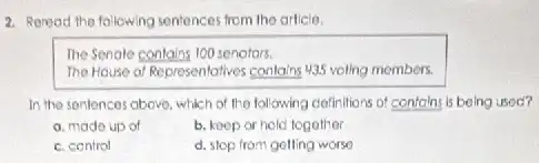 2. Roread the following sentences from the article,
The Senale contains 100 senotors.
The House of Representatives contains 4,35 volling members.
In the sentences above which of the following clefinitions of contains is being used?
a. made up of
b. keep or hold together
c. control
d. stop from golling worse