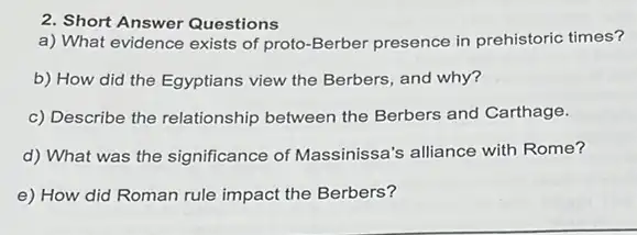 2. Short Answer Questions
a) What evidence exists of proto-Berber presence in prehistoric times?
b) How did the Egyptians view the Berbers and why?
c) Describe the relationship between the Berbers and Carthage.
d) What was the significance of Massinissa's alliance with Rome?
e) How did Roman rule impact the Berbers?