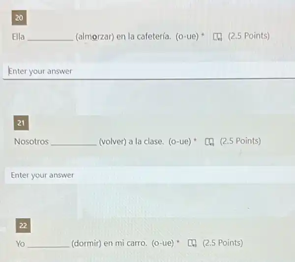 20
Ella __ (almorzar) en la cafetería. (o-ue)
[4. (2.5 Points)
Enter your answer
21
Nosotros __
(volver) a la clase. (0 -ue) (4) (2.5 Points)
Enter your answer
22
__
[4. (2.5 Points)