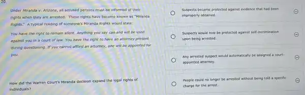 20.
Under Miranda v. Arizona all accused persons must be Informed of their
rights when they are arrested. These rights have become known as "Miranda
Rights." A typical reading of someone's Miranda Rights would state:
You have the right to remain silent. Anything you say can and will be used
against you in a court of law.You have the right to have an attorney present
during questioning. If you cannot afford an attorney,one will be appointed for
you.
How did the Warren Court's Miranda decision expand the legal rights of
individuals?
Suspects became protected against evidence that had been
improperly obtained.
Suspects would now be protected against self-incrimination
upon being arrested.
Any arrested suspect would automatically be assigned a court-
appointed attorney.
People could no longer be an
arrested without being told a specific
charge for the arrest.