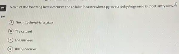 21 Which of the following best describes the cellular location where pyruvate dehydrogenase is most likely active
(a)
A The mitochondrial matrix
B The cytosol
C The nucleus
D The lysosomes