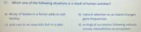 21. Which one of the following situations is a result of human activities?
a) decay of leaves in a forest adds to soil
fertility
b) natural selection on an island changes
gene frequencies
c) acid rain in an area kills fish in a lake
d) ecological succession following volcanic
activity reestablishes an ecosystem