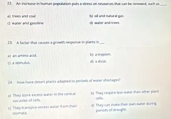 22. An increase in human population puts a stress on resources that can be renewed, such as __
a) trees and coal
b) oil and natural gas
c) water and gasoline
d) water and trees
23. A factor that causes a growth response in plants is __
a) an amino acid.
b) a tropism.
c) a stimulus.
d) a dicot.
24. How have desert plants adapted to periods of water shortages?
a) They store excess water in the central
vacuoles of cells.
b) They require less water than other plant
cells.
c) They transpire excess water from their
stomata.
d) They can make their own water during
periods of drought.