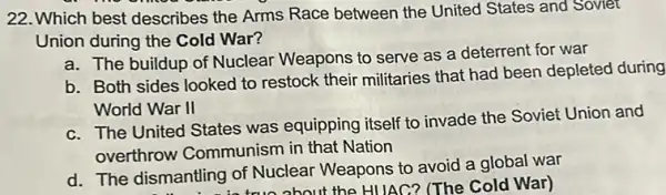 22.Which best describes the Arms Race between the United States and Soviet
Union during the Cold War?
a. The buildup of Nuclear Weapons to serve as a deterrent for war
b. Both sides looked to restock their militaries that had been depleted during
World War II
c. The United States was equipping itself to invade the Soviet Union and
overthrow Communism in that Nation
d. The dismantling of Nuclear Weapons to avoid a global war
ntling o true about the HUAC?(The Cold War)