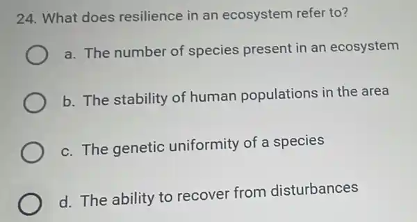 24. What does resilience in an ecosystem refer to?
a. The number of species present in an ecosystem
b. The stability of human populations in the area
c. The genetic uniformity of a species
d. The ability to recover from disturbances