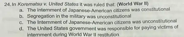 24.In Korematsu v.United States it was ruled that: (World War II)
a. The internment of Japanese-American citizens was constitutional
b. Segregation in the military was unconstitutional
c. The Internment of Japanese-American citizens was unconstitutional
d. The United States government was responsible for paying victims of
internment during World War II restitution