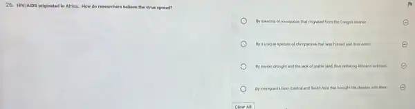 26. HIV/AIDS originated in Africa. How do researchers believe the virus spread?
By swarms of mosquitos that migrated from the Congo's interior.
By a unique species of chimpanzee that was hunted and then eaten.	E
By severe drought and the lack of arable land, thus reducing Africans nutrition.
By immigrants from Central and South Asia that brought the disease with them.