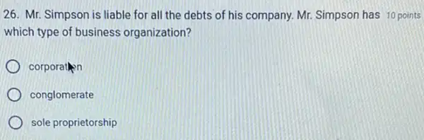 26. Mr. Simpson is liable for all the debts of his company Mr. Simpson has 10 points
which type of business organization?
corporation
conglomerate
sole proprietorship