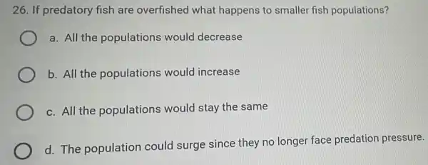 26. If predatory fish are overfished what happens to smaller fish populations?
a. All the populations would decrease
b. All the populations would increase
c. All the populations would stay the same
d. The population could surge since they no longer face predation pressure.