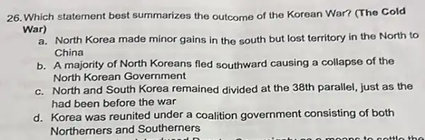 26. Which statement best summarizes the outcome of the Korean War? (The Cold
War)
a. North Korea made minor gains in the south but lost territory in the North to
China
b. A majority of North Koreans fled southward causing a collapse of the
North Korean Government
c. North and South Korea remained divided at the 38th parallel, just as the
had been before the war
d. Korea was reunited under a coalition government consisting of both
Northerners and Southerners