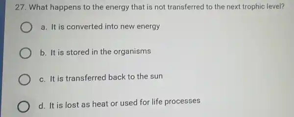 27. What happens to the energy that is not transferred to the next trophic level?
a. It is converted into new energy
b. It is stored in the organisms
c. It is transferred back to the sun
d. It is lost as heat or used for life processes