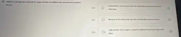 28. What is a driving force behind the large nu number of children who are forced to work in
Africa?
Independence movements fueled by nationalism promoted the use of
child labor.
E
Because of the slave trade, the idea of child labor became normal.	E
High poverty levels require a need for additional income through child
labor.