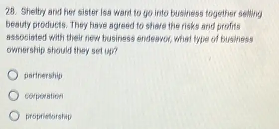 28. Shelby and her sister Isa want to go into business together selling
beauty products. They have agreed to share the risks and profits
associated with their new business endeavor, what type of business
ownership should they set up?
partnership
corporation
proprietorship