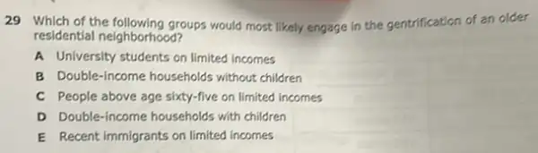 29 Which of the following groups would most likely engage in the gentrification of an older
residential neighborhood?
A University students on limited incomes
B Double-income households without children
C People above age sixty-five on limited incomes
D Double-income households with children
E Recent immigrants on limited incomes