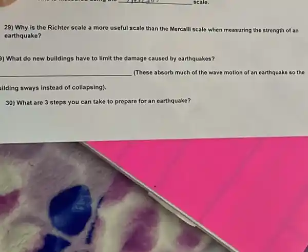 29) Why is the Richter scale a more useful scale than the Mercalli scale when measuring the strength of an
earthquake?
) What do new buildings have to limit the damage caused by earthquakes?
__ (These absorb much of the wave motion of an earthquake so the
illding sways instead of collapsing).
30) What are 3 steps you can take to prepare for an earthquake?