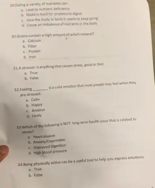 29.Eating a variety of nutrients can:
a. Lead to nutrient deficiency
b. Make is hard for proteins to digest
c. Give the body to tools it needs to keep going
d. Cause an imbalance of nutrients in the body
30.Grains contain a high amount of which mineral?
a. Calcium
b. Fiber
c. Protein
d. Iron
31.A stressor is anything that causes stress; good or bad.
a. True
b. False
32.Feeling __ is a valid emotion that most people may feel when they
are stressed.
a. Calm
b. Happy
c. Anxious
d. Lively
33.Which of the following is NOT long -term health issue that is related to
stress?
a. Heart disease
b. Anxiety/Depression
c. Improved Digestion
d. High blood pressure
34.Being physically active can be a useful tool to help you express emotions.
a. True
b. False