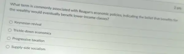 2pts
What term is commonly associated with Reagan's economic policies indicating the belief that benefits for
the wealthy would eventually benefit lower -income classes?
Keynesian revival
Trickle-down economics
Progressive taxation
Supply-side socialism