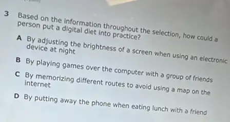 3 Based on the information throughout the selection, how could a
person put a digital diet into practice?
A By adjusting the brightness of a screen when using an electronic
device at night
B By playing games over the computer with a group of friends
C By memorizing different routes to avoid using a map on the
internet
D By putting away the phone when eating lunch with a friend