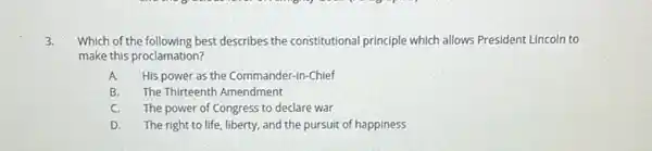 3. Which of the following best describes the constitutional principle which allows President Lincoln to
make this proclamation?
A. His power as the Commander-in-Chief
B. The Thirteenth Amendment
C. The power of Congress to declare war
D. The right to life liberty, and the pursuit of happiness