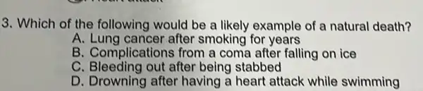 3. Which of the following would be a likely example of a natural death?
A.Lung cancer after smoking for years
B. Complications from a coma after falling on ice
C . Bleeding out after being stabbed
D. Drowning after having a heart attack while swimming