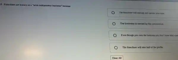 3. Franchises are known as a "semi-independent business" because
The franchiser will manage and operate your store
The business is owned by the corporation
Even though you own the business you don't have total con
The franchiser will take half of the profits