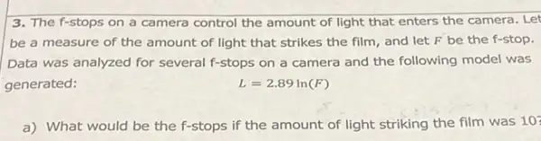 3. The f-stops on a camera control the amount of light that enters the camera. Let
be a measure of the amount of light that strikes the film and let F be the f-stop.
Data was analyzed for several f-stops on a camera and the following model was
generated:	L=2.89ln(F)
a) What would be the f-stops if the amount of light striking the film was 10?