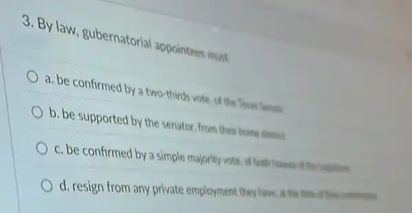 3. By law , gubernatorial appointees must
a. be confirmed by a two-thirds vote, of the Texas Senate
b. be supported by the senator, from their home district
c. be confirmed by a simple majority vote . of both houses of the Legistan
d. resign from any private employment they have, at the time of their conferences