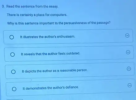 3. Read the sentence from the essay.
There is certainly a place for computers.
Why is this sentence important to the persuasiveness of the passage?
It illustrates the author's enthusiasm.
It reveals that the author feels outdated.
It depicts the author as a reasonable person.
It demonstrates the author's defiance.