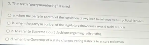 3. The term "gerrymandering" is used
a. when the party in control of the legislation draws lines to enhance its own political fortunes
b. when the party in control of the legislature draws lines around racial districts
c. to refer to Supreme Court decisions regarding redistricting
d. when the Governor of a state changes voting districts to ensure reelection