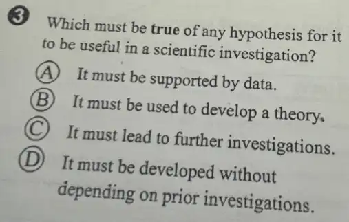 3 Which must be true of any hypothesis for it
to be useful in a scientific investigation?
A It must be supported by data.
B It must be used to develop a theory,
C It must lead to further investigations.
D It must be developed without
depending on prior investigations.