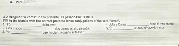 __
3.2 Irregular "u verbs" In the preterite. El pasado PRETERITO.
Fill in the blanks with the correct preterite fense conjugations of the verb "tener".
1. Tú __ éxito ayer.
4. Julia y Carios __ celos el mes pasado.
2. Los chicos __ dos perros el año pasado
5. El __ un coche hace dos arios.
3. Yo __ que limpiar mi cuarto anteayer.