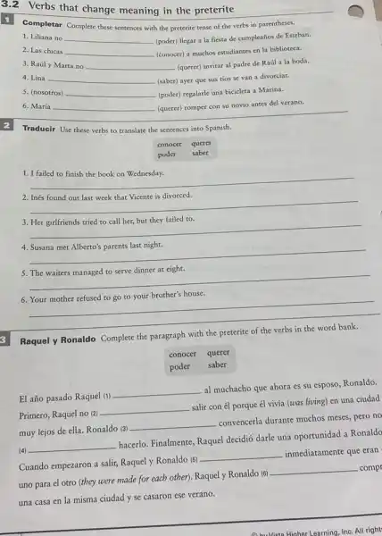 3.2 Verbs that change meaning in the preterite
Completar Complete these sentences with the preterite tense of the verbs in parentheses.
1. Liliana no __ (poder) llegar a la fiesta de cumpleaños de Esteban.
2. Las chicas __ (conocer) a muchos estudiantes en la biblioteca.
3. Raúl y Marta no __ (querer) invitar al padre de Raúl a la boda.
4. Lina __ (saber) ayer que sus tíos se van a divorciar.
5. (nosotros) __ (poder) regalarle una bicieleta a Marina.
6. María __ (querer) romper con su novio antes del verano.
2 Traducir Use these verbs to translate the sentences into Spanish.
conocer querer
saber
poder
__
2. Inés found out last week that Vicente is divorced.
__
3
__
__
5. The waiters managed to serve dinner at eight.
__
6
__
Raquel y Ronaldo Complete the paragraph with the preterite of the verbs in the word bank.
conocer querer
poder
saber
El año pasado Raquel (1)
__
al muchacho que ahora es su esposo, Ronaldo.
Primero, Raquel no (2)
__
salir con él porque él vivía (was living)en una ciudad
muy lejos de ella Ronaldo (3)
__
convencerla durante muchos meses, pero no
(4)
__
hacerlo. Finalmente, Raquel decidió darle una oportunidad a Ronaldo
Cuando empezaron a salir,Raquel y Ronaldo (5)
__ inmediatamente que eran
uno para el otro (they were made for each other). Raquely Ronaldo (6)
__ -compr
una casa en la misma ciudad y se casaron ese verano.
(1) hu Vista Higher Learning, Inc. All right