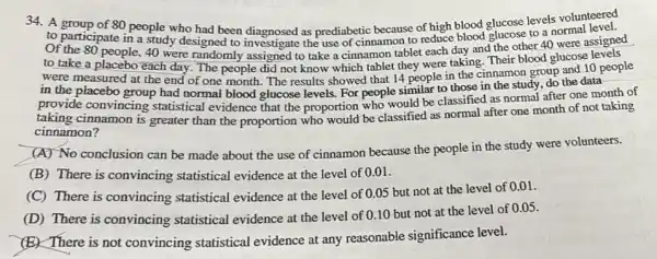 34.A group of 80 people who had been diagnosed as prediabetic because of high blood glucose levels volunteered
to participate in a study designed to investigate the use of cinnamon to reduce blood glucose to a normal
Of the 80 people, 40 were randomly assigned to take a cinnamon tablet each day and the other 40 were assigned
to take a placebo each day. The people did not know which tablet they were taking. Their blood glucose levels
were measured at the end of one month . The results showed that 14 people in the cinnamon group and 10 people
in the placebo group had normal blood glucose levels. For people similar to those in the study, do the data-
provide convincing statistical evidence that the proportion who would be classified as normal after one month of
taking cinnamon is greater than the proportion who would be classified as normal after one month of not taking
cinnamon?
(A) No conclusion can be made about the use of cinnamon because the people in the study were volunteers.
(B) There is convincing statistical evidence at the level of 0.01 .
(C) There is convincing statistical evidence at the level of 0.05 but not at the level of 0.01 .
(D) There is convincing statistical evidence at the level of 0.10 but not at the level of 0.05 .
(E) There is not convincing statistical evidence at any reasonable significance level.