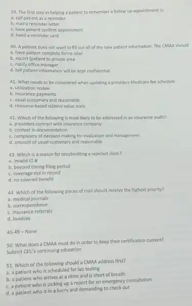 39. The first step in helping a patient to remember a follow up appointment is:
a. call patient as a reminder
b. mail a reminder letter
c. have patient confirm appointment
d. hand a reminder card
40. A patient does not want to fill out all of the new patient information. The CMAA should
a. have patient complete forms later
b. escort [patient to private area
c. notify office manager
d. tell patient information will be kept confidential
41. What needs to be considered when updating a providers Medicare fee schedule
a. utilization review
b. insurance payments
c. usual customary and reasonable
d. resource-based relative value scale
42. Which of the following is most likely to be addressed in an insurance audit?
a. providers contract with insurance company
b. context in documentation
c. complexity of decision making for evaluation and management
d. amount of usual customary and reasonable
43. Which is a reason for resubmitting a rejected claim?
a. invalid ID #
b. beyond timing filing period
c. coverage not in record
d. no covered benefit
44. Which of the following pieces of mail should receive the highest priority?
a. medical journals
b. correspondence
c. insurance referrals
d. invoices
45-49 - None
50. What does a CMAA must do in order to keep their certification current?
Submit CEU's continuing education
51. Which of the following should a CMAA address first?
a. a patient who is scheduled for lab testing
b. a patient who arrives at a clinic and is short of breath
c. a patient who is picking up a report for an emergency consultation
d. a patient who is in a hurry and demanding to check out