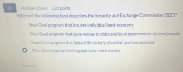 39
Multiple Choice 222 points
Which of the following best describes the Security and Exchange Commission (SEC)?
New Deal program that insures individual bank accounts
New Deal program that gave money to state and local governments to feed people
New Deal program that helped the elderly.disabled, and unemployed
New Deal program that regulates the stock market