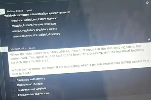 3
Multiple Choice 1 point
Which 4 body systems interact to allow a person to sneeze?
Imphatic,skeletal, respiratory, muscular
Muscular, Immune, Nervous, respiratory
nervous, respiratory, cleculatory,skeletal
respiratory,endoccire, skeletal, circulatory
Multiple Choice 1 point
When the skin comes in contact with an irritant, receptors in the skin send signals to the
spinal cord. The signal is then sent to the brain for processing and the individual begins to
scratch the affected area.
Which two systems are most likely interacting when a person experiences itching caused by a
skin irritant?
Circulatory and Excretory
Digestive and Muscular
Respiratory and Lymphatic
Integumentary and Nervous