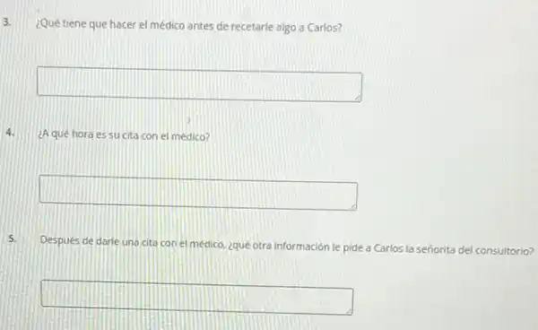 3.
¿Qué tiene que hacer el médico antes de recetarle algo a Carlos?
square 
4. ¿Aqué hora es su cita con el medico?
square 
5.
Despues de darle una cita con el medico ¿quê otra información le pide a Carlos la señorita del consultorio?
square