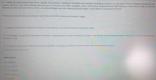 4) A cadeia de suprime ent s refere-se ao conjunto de proc essos e atividades envc Ividos na produção e entre ga de produtos ao consumido fin al. A estratégia competi tiva, por
sua vez, de lineia como um a empresa posicior a-se no merc ado para ob ter vant agem sobre cor correntes, f requenteme nte influenc iando e sendo influen ciada pela gestão
eficiente da cadeia de suprimento s. Assim, uma das est ratégias que um a organização pode adotar é pela cadeia de suprimentos eficiente.
Em relaçã o a caracter isticas da cadei a de suprimentos EFICIENTE , avalie as afirmativ as a seguir:
1-A cadeia de supri ment s eficiente concentre -se em alcancar economias de escal a e redução de custos.
II - A estraté gia da cad eia de suprimentos ef iciente é ad equada para produtos funcio nais em.que a incerteza da oferta é baixa (pr ocesso está vel) e a ince rteza da demanda
também é baixa.
III - A cadeia de suprimento s eficient e preza pela ag ilidade na entrega do produto ao cliente, mesmo qu e isso aumente os custos.
Ecorreto o que se afirma em:
Alternativas:
a) I, apenas.
b) le I, apenas.
c) Ie III, apenas.
d) IIe III, apenas.
e) I, IIe III.