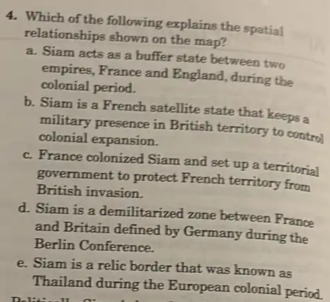 4. Which of the following explains the spatial
relationships shown on the map?
a. Siam acts as a buffer state between two
empires, France and England, during the
colonial period.
b. Siam is a French satellite state that keeps a
military presence in British territory to control
colonial expansion.
c. France colonized Siam and set up a territorial
government to protect French territory from
British invasion.
d. Siam is a demilitarized zone between France
and Britain defined by Germany during the
Berlin Conference.
e. Siam is a relic border that was known as
Thailand during the European colonial period