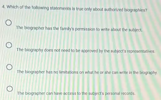 4. Which of the following statements is true only about authorized biographies?
The biographer has the family's permission to write about the subject.
The biography does not need to be approved by the subject's representatives.
The biographer has no limitations on what he or she can write in the biography.
The biographer can have access to the subject's personal records.