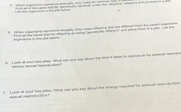 4. When organisms reproduce asexually.they make an identical offspring" category Find all of the cards that list "genetically Identical" under the "offspring" category and put them in a pile.
List the organisms in the pile below:
5. When organisms reproduce sexually, they make offspring that are different from the parent organisms.
Find all the cards that list offspring as being "genetically different" and place them in a pile List the
organisms in the pile below:
6. Look at your two piles. What can you say about the time it takes to reproduce for asexual reproduc
versus sexual reproduction?
Look at your two piles What can you say about the energy required for asexual reproduction
sexual reproduction?