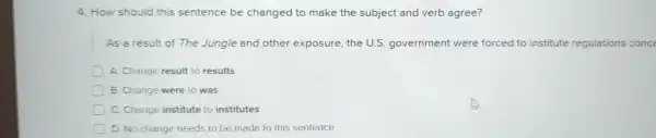 4 How should this sentence be changed to make the subject and verb agree?
As a result of The Jungle and other exposure the U.S.government were forced to institute regulations conce
A. Change result to results
B . Change were to was
C. Change institute to institutes
D.No change needs to be made to this entence