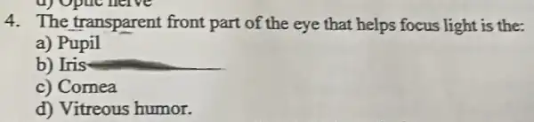 4. The transparent front part of the eye that helps focus light is the:
a) Pupil
b) Iris
c) Cornea
d) Vitreous humor.