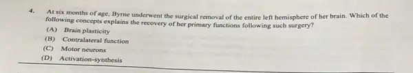 4.At six months of age,Byme underwent the surgical removal of the entire left hemisphere of her brain. Which of the
following concepts explains the recovery of her primary functions following such surgery?
(A) Brain plasticity
(B)Contralateral function
(C) Motor neurons
(D) Activation-synthesis