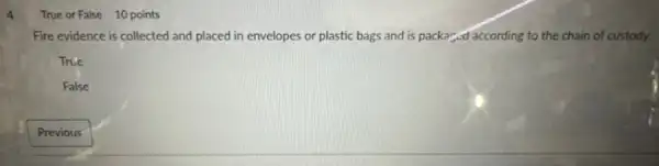 4
True or False 10 points
Fire evidence is collected and placed in envelopes or plastic bags and is packar,ed according to the chain of custody.
True
False