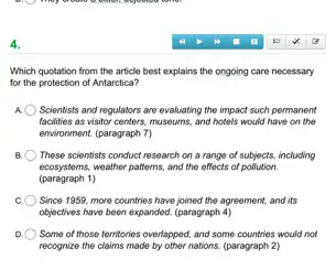 4.
Which quotation from the article best explains the ongoing care necessary
for the protection of Antarctica?
Scientists and regulators are evaluating the impact such permanent
facilities as visitor centers, museums and hotels would have on the
environment. (paragraph 7)
These scientists conduct research on a range of subjects, including
ecosystems,weather patterns, and the effects of pollution.
(paragraph 1)
c. O Since 1959, more countries have joined the agreement and its
objectives have been expanded.(paragraph 4)
) Some of those territories overlapped, and some countries would not
recognize the claims made by other nations. (paragraph 2)