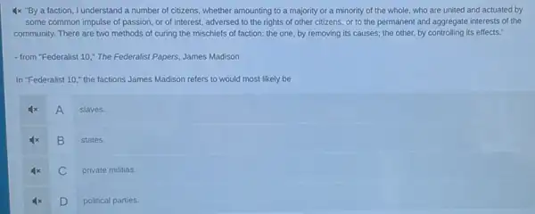 4x "By a faction I understand a number of citizens, whether amounting to a majority or a minority of the whole, who are united and actuated by
some common impulse of passion, or of interest adversed to the rights of other citizens, or to the permanent and aggregate interests of the
community. There are two methods of curing the mischiefs of faction: the one, by removing its causes; the other, by controlling its effects."
- from "Federalist 10,"The Federalist Papers, James Madison
In "Federalist 10,"the factions James Madison refers to would most likely be
A
slaves.
B
states.
C
private militias.
D political parties.